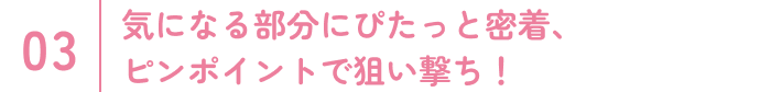 気になる部分にぴたっと密着、ピンポイントで狙い撃ち！