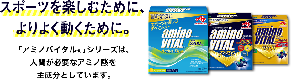 スポーツを楽しむために、 よりよく動くために。「アミノバイタル」シリーズは、 人が必要なアミノ酸を 主成分としています。 