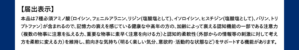 届出表示 本品は7種必須アミノ酸〔ロイシン、フェニルアラニン、リジン(塩酸塩として)、イソロイシン、ヒスチジン(塩酸塩として)、バリン、トリプトファン〕が含まれるので、記憶力の衰えを感じている健康な中高年の方の、加齢によって衰える認知機能の一部である注意力（複数の物事に注意を払える力、重要な物事に素早く注意を向ける力）と認知的柔軟性（外部からの情報等の刺激に対して考え方を柔軟に変える力）を維持し、前向きな気持ち（明るく楽しい気分、意欲的・活動的な状態など）をサポートする機能があります。