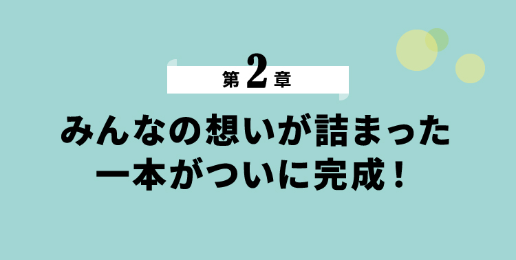 第2章 みんなの思いが詰まった一本がついに完成！