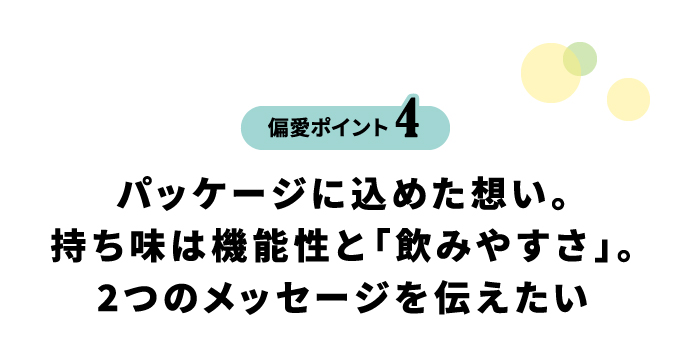 偏愛ポイント4 パッケージに込めた想い。持ち味は機能性と「飲みやすさ」。2つのメッセージを伝えたい