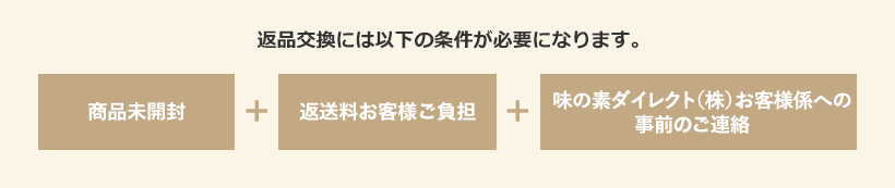 返品交換には以下の条件が必要になります。 商品未開封＋商品未開封＋「味の素ダイレクト（株）お客様係​」への事前のご連絡